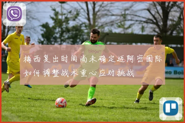 梅西复出时间尚未确定迈阿密国际如何调整战术重心应对挑战